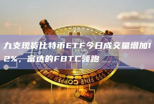 九支现货比特币ETF今日成交量增加12%，富达的FBTC领跑