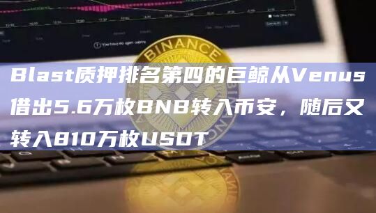 Blast质押排名第四的巨鲸从Venus借出5.6万枚BNB转入币安，随后又转入810万枚USDT