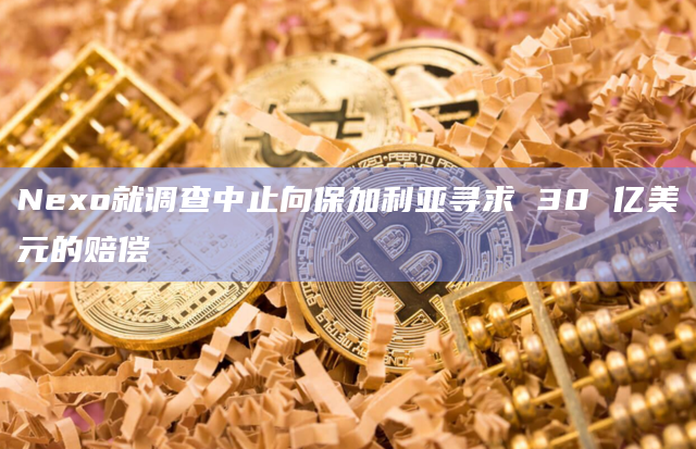 Nexo就调查中止向保加利亚寻求 30 亿美元的赔偿