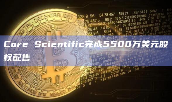 Core Scientific完成5500万美元股权配售