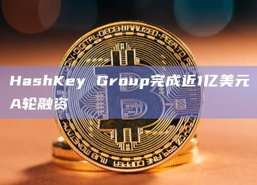 HashKey Group完成近1亿美元A轮融资