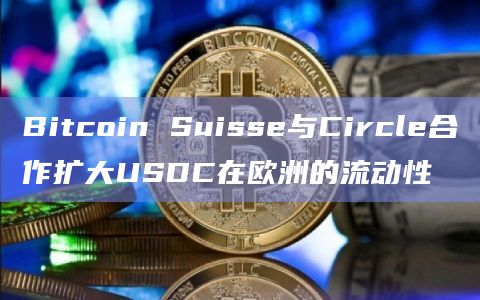Bitcoin Suisse与Circle合作扩大USDC在欧洲的流动性