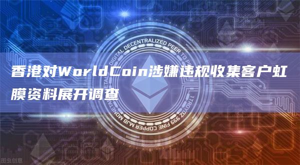 香港对WorldCoin涉嫌违规收集客户虹膜资料展开调查