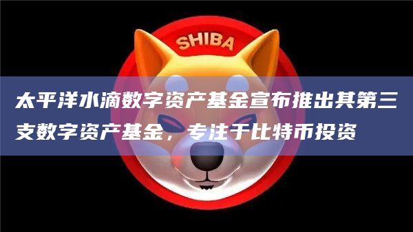 太平洋水滴数字资产基金宣布推出其第三支数字资产基金,专注于比特币投资
