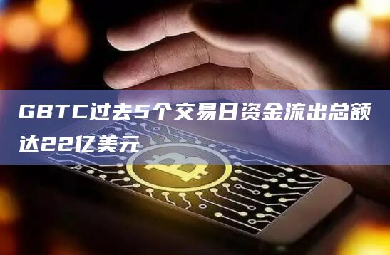 GBTC过去5个交易日资金流出总额达22亿美元