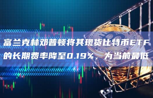 富兰克林邓普顿将其现货比特币ETF的长期费率降至0.19%，为当前最低