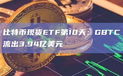 比特币现货ETF第10天：GBTC流出3.94亿美元