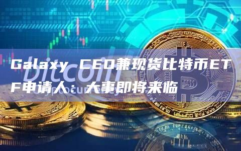 Galaxy CEO兼现货比特币ETF申请人：大事即将来临