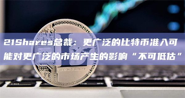 21Shares总裁：更广泛的比特币准入可能对更广泛的市场产生的影响“不可低估”