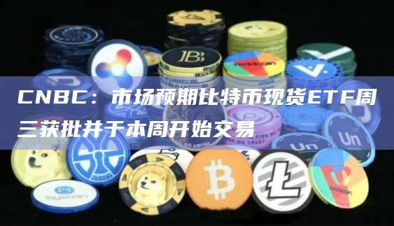 CNBC：市场预期比特币现货ETF周三获批并于本周开始交易