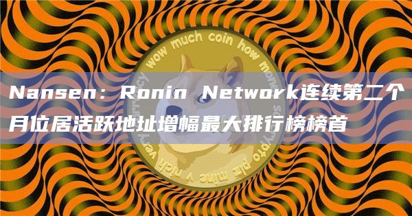 Nansen：Ronin Network连续第二个月位居活跃地址增幅最大排行榜榜首