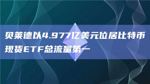 贝莱德以4.977亿美元位居比特币现货ETF总流量第一