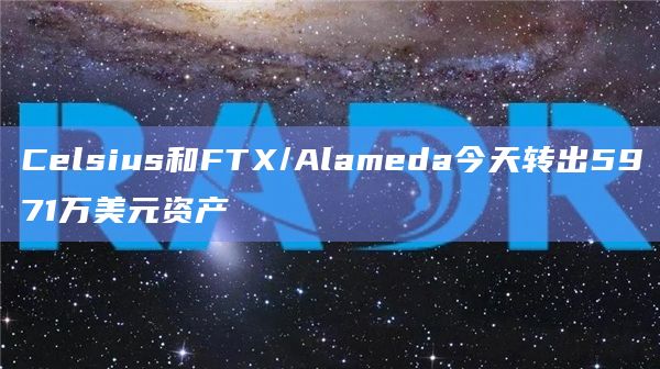 Celsius和FTX/Alameda两大处于破产清算流程的机构今天转出5971万美元资产