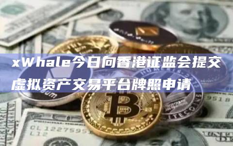 xWhale今日向香港证监会提交虚拟资产交易平台牌照申请