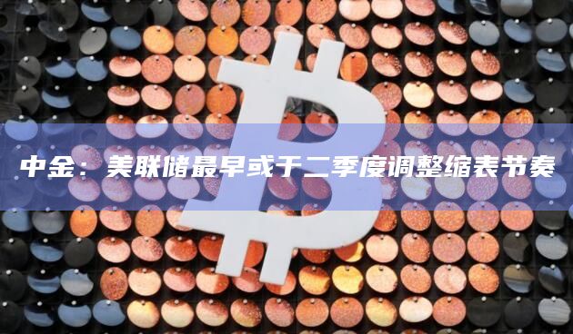 中金:美联储最早或于二季度调整缩表节奏