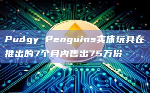 Pudgy Penguins实体玩具在推出的7个月内售出75万份