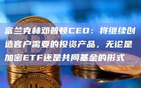 富兰克林邓普顿CEO:将继续创造客户需要的投资产品,无论是加密ETF还是共同基金的形式