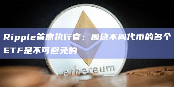 Ripple首席执行官:围绕不同代币的多个ETF是不可避免的
