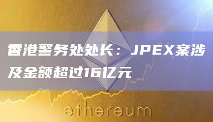 香港警务处处长:JPEX案涉及金额超过16亿元