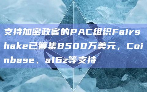 支持加密政客的PAC组织Fairshake已筹集8500万美元,Coinbase、a16z等支持