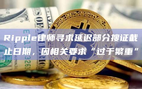 Ripple律师寻求延迟部分搜证截止日期，因相关要求“过于繁重”