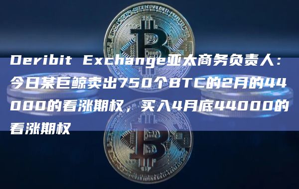 Deribit Exchange亚太商务负责人：今日某巨鲸卖出750个BTC的2月的44000的看涨期权，买入4月底44000的看涨期权