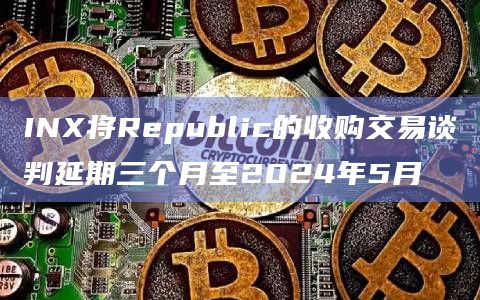 INX将Republic的收购交易谈判延期三个月