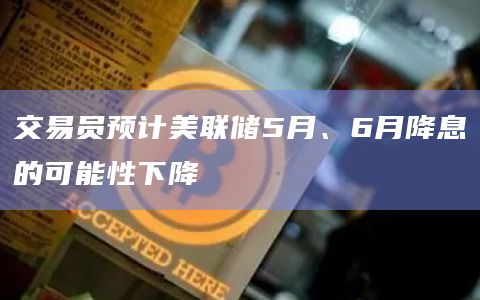 交易员预计美联储5月、6月降息的可能性下降