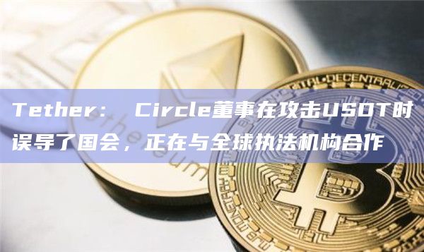 Tether: Circle董事在攻击USDT时误导了国会,正在与全球执法机构合作