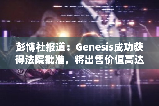 彭博社报道:Genesis成功获得法院批准,将出售价值高达13亿美元的GBTC股票