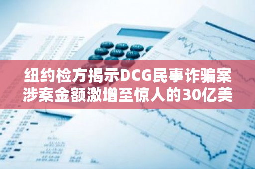 纽约检方揭示DCG民事诈骗案涉案金额激增至惊人的30亿美元