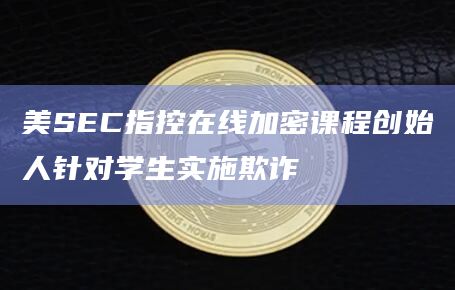 美SEC指控在线加密课程创始人针对学生实施欺诈