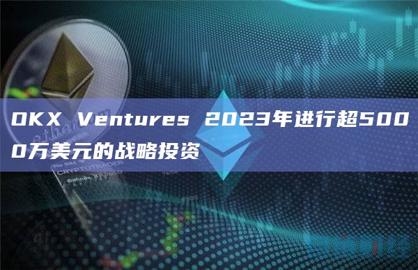 OKX Ventures 2023年进行超5000万美元的战略投资