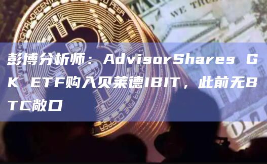 彭博分析师：AdvisorShares GK ETF购入贝莱德IBIT，此前无BTC敞口
