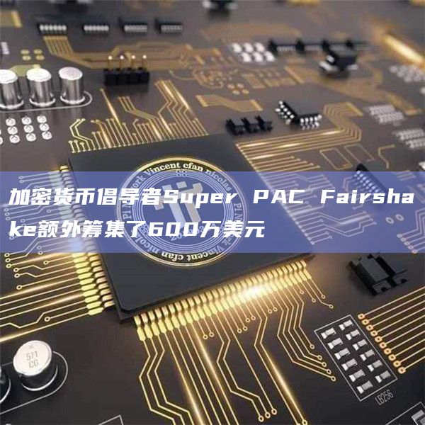 加密货币倡导者Super PAC Fairshake额外筹集了600万美元