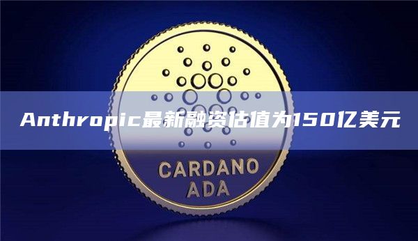 Anthropic最新融资估值为150亿美元