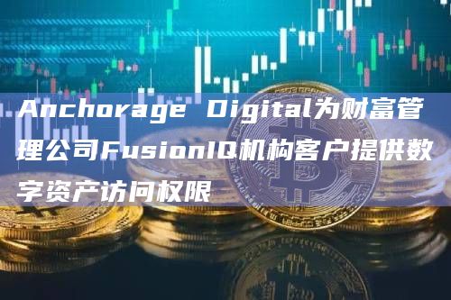 Anchorage Digital为财富管理公司FusionIQ机构客户提供数字资产访问权限
