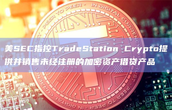 美SEC指控TradeStation Crypto提供并销售未经注册的加密资产借贷产品