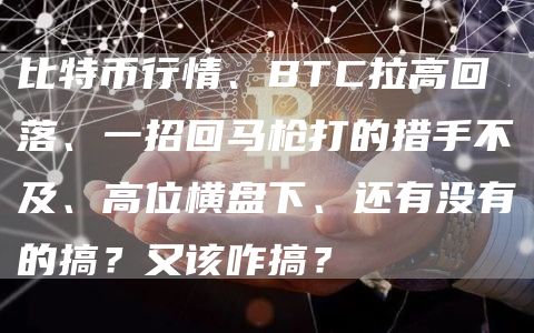 比特币行情、BTC拉高回落、一招回马枪打的措手不及、高位横盘下、还有没有的搞？又该咋搞？