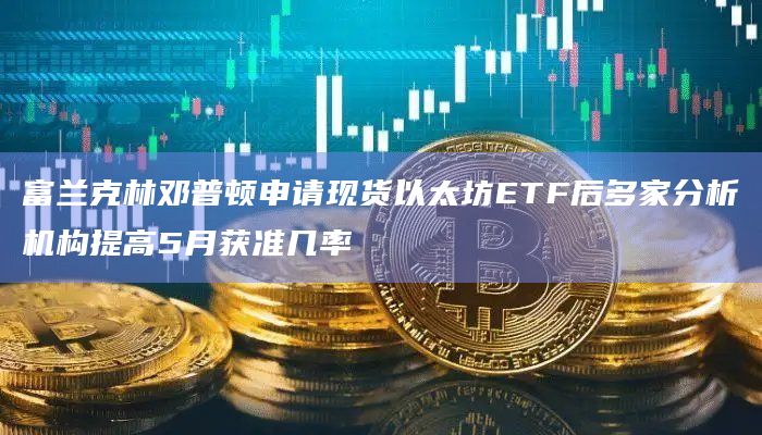 富兰克林邓普顿申请现货以太坊ETF后多家分析机构提高5月获准几率