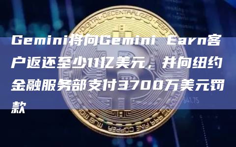 Gemini将向Gemini Earn客户返还至少11亿美元,并向纽约金融服务部支付3700万美元罚款