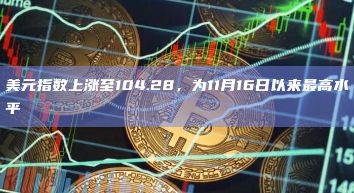 美元指数上涨至104.28，为11月16日以来最高水平