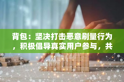 背包:坚决打击恶意刷量行为,积极倡导真实用户参与,共同维护平台公平与健康