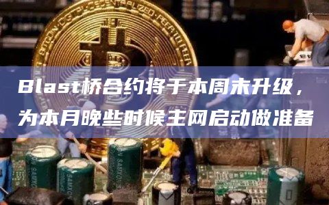 Blast桥合约将于本周末升级，为本月晚些时候主网启动做准备