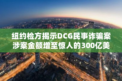 纽约检方揭示DCG民事诈骗案涉案金额增至惊人的300亿美元,引发全球关注