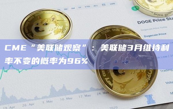 CME“美联储观察”：美联储3月维持利率不变的概率为96%