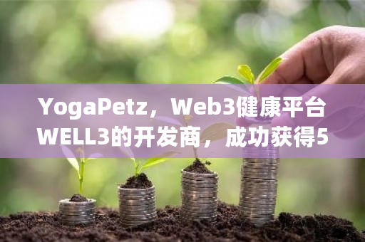 YogaPetz，Web3健康平台WELL3的开发商，成功获得500万美元融资，Animoca Brands等知名投资者参与投资