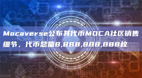 Mocaverse公布其代币MOCA社区销售细节，代币总量8,888,888,888枚