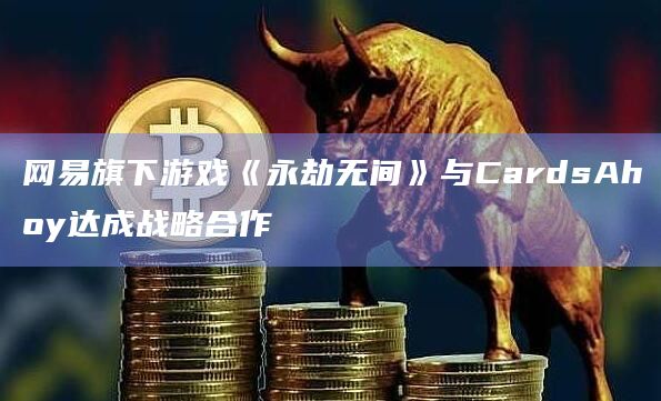 网易旗下游戏《永劫无间》与CardsAhoy达成战略合作