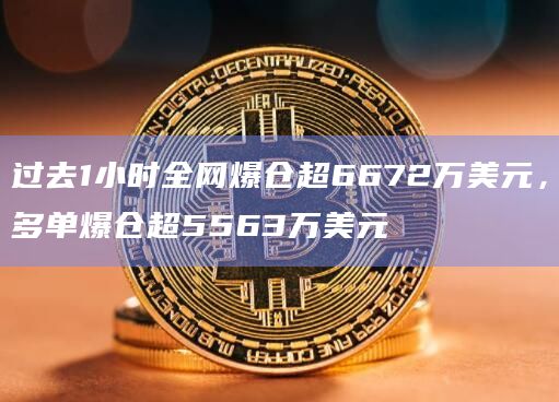 过去1小时全网爆仓超6672万美元，多单爆仓超5563万美元